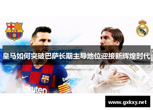 皇马如何突破巴萨长期主导地位迎接新辉煌时代
