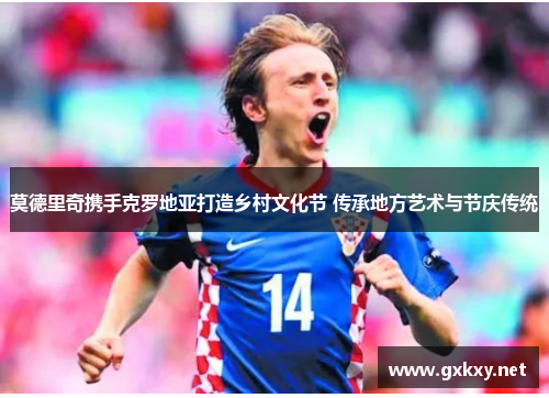 莫德里奇携手克罗地亚打造乡村文化节 传承地方艺术与节庆传统